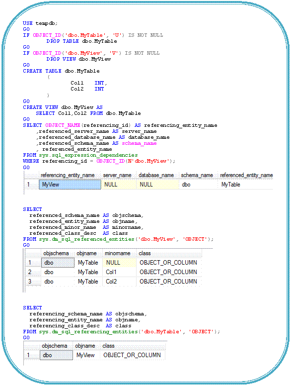 Rounded Rectangle: USE tempdb; GO IF OBJECT_ID('dbo.MyTable', 'U') IS NOT NULL DROP TABLE dbo.MyTable GO IF OBJECT_ID('dbo.MyView', 'V') IS NOT NULL DROP VIEW dbo.MyView GO CREATE TABLE dbo.MyTable ( Col1 INT, Col2 INT ) GO CREATE VIEW dbo.MyView AS SELECT Col1,Col2 FROM dbo.MyTable GO SELECT OBJECT_NAME(referencing_id) AS referencing_entity_name ,referenced_server_name AS server_name ,referenced_database_name AS database_name ,referenced_schema_name AS schema_name , referenced_entity_name FROM sys.sql_expression_dependencies WHERE referencing_id = OBJECT_ID(N'dbo.MyView'); GO SELECT referenced_schema_name AS objschema, referenced_entity_name AS objname, referenced_minor_name AS minorname, referenced_class_desc AS class FROM sys.dm_sql_referenced_entities('dbo.MyView', 'OBJECT'); GO SELECT referencing_schema_name AS objschema, referencing_entity_name AS objname, referencing_class_desc AS class FROM sys.dm_sql_